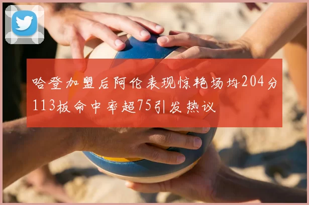 哈登加盟后阿伦表现惊艳场均204分113板命中率超75引发热议