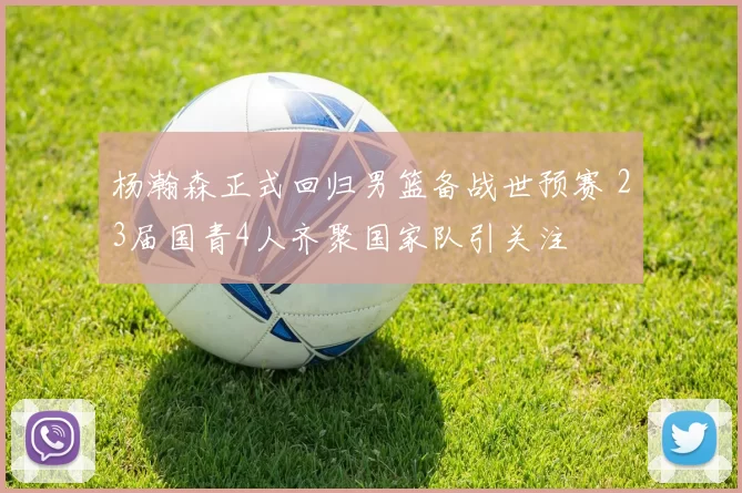 杨瀚森正式回归男篮备战世预赛 23届国青4人齐聚国家队引关注
