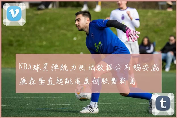 NBA球员弹跳力测试数据公布锡安威廉森垂直起跳高度创联盟新高