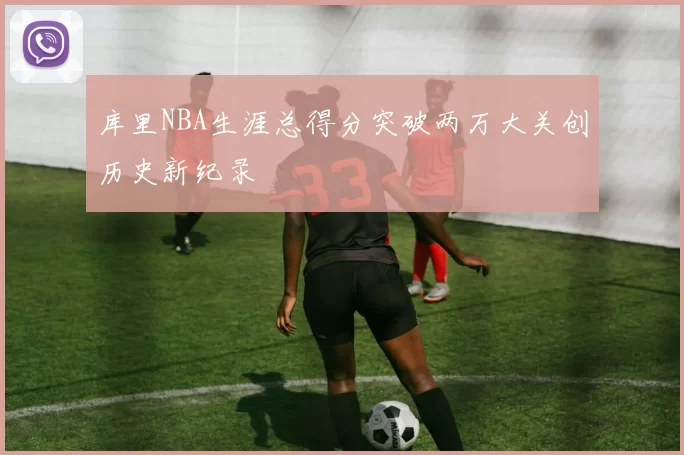 库里NBA生涯总得分突破两万大关创历史新纪录