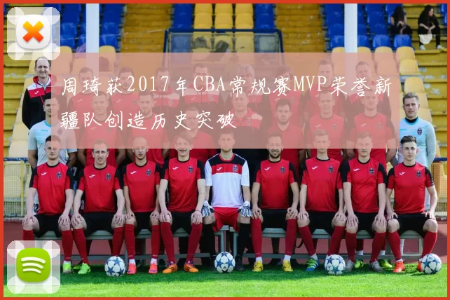 周琦获2017年CBA常规赛MVP荣誉新疆队创造历史突破