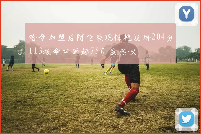哈登加盟后阿伦表现惊艳场均204分113板命中率超75引发热议
