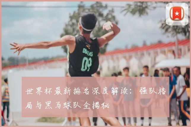 世界杯最新排名深度解读：强队格局与黑马球队全揭秘