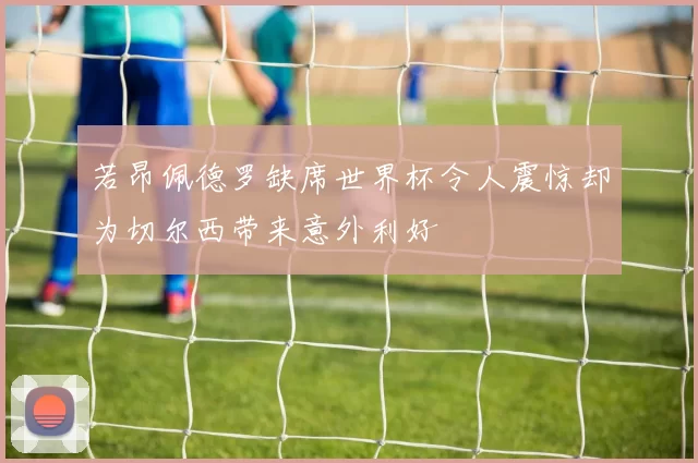 若昂佩德罗缺席世界杯令人震惊却为切尔西带来意外利好