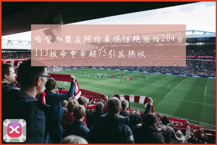 哈登加盟后阿伦表现惊艳场均204分113板命中率超75引发热议